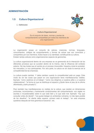 13
ADMINISTRACIÓN
1.5 Cultura Organizacional
 Definición
La organización posee un conjunto de valores, creencias, normas, lenguajes,
conocimientos, códigos de comportamiento y formas de actuar que son conocidos y
compartidos por sus miembros. Estos hacen a su identidad, constituyendo su cultura.
Existen tantas culturas como organizaciones capaces de generarlas.
La cultura organizacional dentro de una empresa se va generando de la interacción de los
diferentes procesos que se suceden dentro de la misma, más la influencia del contexto
exterior. No hay dudas que el cambio es un proceso irreversible. Impacta a toda la sociedad,
los mercados y a sus participantes. Por otra parte, la cultura es sin duda la esencia de la
competitividad de las empresas.
La cultura puede cambiar. Y debe cambiar cuando la competitividad está en juego. Este
modo de ver las cosas que pasan en una organización tiene manifestaciones visibles:
Ejemplo: “como vestimos en el trabajo”; “como nos dirigimos a nuestros jefes o a nuestros
colaboradores”; “la forma en que se distribuye el espacio (¿Quién tiene el piso de la oficina
alfombrado y baño privado?)”.
Pero también hay manifestaciones no visibles de la cultura, que residen en dimensiones
profundas, inconscientes y fuertemente condicionantes del comportamiento: son reglas no
escritas e incuestionables sobre lo que está bien y lo que está mal. Ejemplo: “hay que
consultar antes de decidir”; “nos gusta trabajar en ambientes rutinarios, lo más lejos posible
de los desafíos”; “el cliente debe esperar, primero está el trabajo”; “en esta empresa
quedarse después de hora garantiza el ascenso”; etc.
Cultura Organizacional
Es el conjunto de ideas, normas y pautas de
comportamiento compartidas por todos los miembros de
una organización.
 