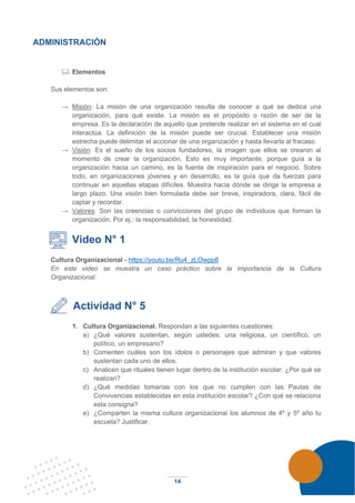 14
ADMINISTRACIÓN
 Elementos
Sus elementos son:
→ Misión: La misión de una organización resulta de conocer a qué se dedica una
organización, para qué existe. La misión es el propósito o razón de ser de la
empresa. Es la declaración de aquello que pretende realizar en el sistema en el cual
interactúa. La definición de la misión puede ser crucial. Establecer una misión
estrecha puede delimitar el accionar de una organización y hasta llevarla al fracaso.
→ Visión: Es el sueño de los socios fundadores, la imagen que ellos se crearon al
momento de crear la organización. Esto es muy importante, porque guía a la
organización hacia un camino, es la fuente de inspiración para el negocio. Sobre
todo, en organizaciones jóvenes y en desarrollo, es la guía que da fuerzas para
continuar en aquellas etapas difíciles. Muestra hacia dónde se dirige la empresa a
largo plazo. Una visión bien formulada debe ser breve, inspiradora, clara, fácil de
captar y recordar.
→ Valores: Son las creencias o convicciones del grupo de individuos que forman la
organización. Por ej.: la responsabilidad, la honestidad.
Video N° 1
Cultura Organizacional - https://youtu.be/Ru4_zLOwpp8
En este video se muestra un caso práctico sobre la importancia de la Cultura
Organizacional.
Actividad N° 5
1. Cultura Organizacional. Respondan a las siguientes cuestiones:
a) ¿Qué valores sustentan, según ustedes: una religiosa, un científico, un
político, un empresario?
b) Comenten cuáles son los ídolos o personajes que admiran y que valores
sustentan cada uno de ellos.
c) Analicen que rituales tienen lugar dentro de la institución escolar. ¿Por qué se
realizan?
d) ¿Qué medidas tomarías con los que no cumplen con las Pautas de
Convivencias establecidas en esta institución escolar? ¿Con qué se relaciona
esta consigna?
e) ¿Comparten la misma cultura organizacional los alumnos de 4º y 5º año tu
escuela? Justificar.
 