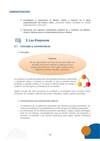 15
ADMINISTRACIÓN
2. Investiguen y transcriban la Misión, Visión y Valores de 2 (dos)
organizaciones del mismo rubro. ¿Coinciden dichos conceptos en ambas
organizaciones? ¿Por qué?
3. Reúnanse con algunos compañeros (máximo 4), y redacten una Misión,
Visión y Valores para un emprendimiento de su interés.
2. Las Empresas
2.1 Concepto y características
 Concepto
La empresa es el ente que desarrolla una actividad económica, produciendo
u ofreciendo bienes y servicios al mercado, lo que le permite obtener
beneficios y además cumplir un rol social al ofrecer fuentes de trabajo y
colaborar con el progreso y el bienestar de la sociedad.
Desde el punto de vista económico se considera a la empresa como el quinto Factor
Productivo. En realidad, nuclea los otro cuatro: naturaleza, trabajo, capital y tecnología.
 Características que presenta toda empresa
→ La existencia de un patrimonio compuesto por diversos recursos económicos, los
cuales son usados por sus propietarios con el fin de lograr los objetivos propuestos.
→ La combinación de los factores productivos (naturaleza, trabajo, capital, tecnología),
junto con los factores mercadotécnicos (que le permite introducir los productos o
servicios al mercado) y los factores financieros (para poder realizar inversiones
necesarias).
Empresa
Es una organización con fines de lucro que realiza una
actividad económica mediante la utilización de los
factores de producción, a los cuales coordina, con la
finalidad de obtener beneficio o ganancia.
 