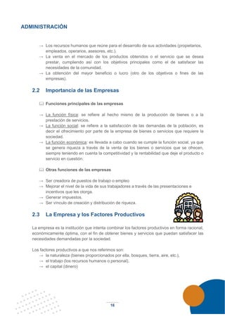 16
ADMINISTRACIÓN
→ Los recursos humanos que reúne para el desarrollo de sus actividades (propietarios,
empleados, operarios, asesores, etc.).
→ La venta en el mercado de los productos obtenidos o el servicio que se desea
prestar, cumpliendo así con los objetivos principales como el de satisfacer las
necesidades de la comunidad.
→ La obtención del mayor beneficio o lucro (otro de los objetivos o fines de las
empresas).
2.2 Importancia de las Empresas
 Funciones principales de las empresas
→ La función física: se refiere al hecho mismo de la producción de bienes o a la
prestación de servicios.
→ La función social: se refiere a la satisfacción de las demandas de la población, es
decir el ofrecimiento por parte de la empresa de bienes o servicios que requiere la
sociedad.
→ La función económica: es llevada a cabo cuando se cumple la función social, ya que
se genera riqueza a través de la venta de los bienes o servicios que se ofrecen,
siempre teniendo en cuenta la competitividad y la rentabilidad que deje el producto o
servicio en cuestión.
 Otras funciones de las empresas
→ Ser creadora de puestos de trabajo o empleo
→ Mejorar el nivel de la vida de sus trabajadores a través de las presentaciones e
incentivos que les otorga.
→ Generar impuestos.
→ Ser vínculo de creación y distribución de riqueza.
2.3 La Empresa y los Factores Productivos
La empresa es la institución que intenta combinar los factores productivos en forma racional,
económicamente óptima, con el fin de obtener bienes y servicios que puedan satisfacer las
necesidades demandadas por la sociedad.
Los factores productivos a que nos referimos son:
→ la naturaleza (bienes proporcionados por ella, bosques, tierra, aire, etc.),
→ el trabajo (los recursos humanos o personal),
→ el capital (dinero)
 