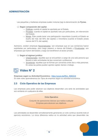 18
ADMINISTRACIÓN
Las pequeñas y medianas empresas suelen incluirse bajo la denominación de Pymes.
 Según composición del capital.
→ Públicas: cuando el capital es aportado por el Estado.
→ Privadas: cuando el capital es aportado solo por particulares, sin intervención
del Estado.
→ Mixtas: Éste puede tener una participación mayoritaria (cuando el Estado es
dueño del más del 50% del capital) o minoritaria (cuando el Estado posee
menos del 51% del capital).
Asimismo, existen empresas Nacionalizadas: son empresas que en sus comienzos fueron
explotadas por particulares, pero luego pasaron a manos del Estado y Privatizadas: son
empresas que fueron del Estado y luego se transfirieron al sector privado.
 Según el régimen jurídico:
→ Unipersonales: aquellas que se encuentran a cargo de una sola persona que
llevará a cabo actividades de tipo comercial o profesional.
→ Societarias: aquellas que se forman por convenios entre dos o más personas.
En estas las partes pueden aportar capital, bienes o trabajo.
Video N° 2
Empresas según su Actividad Económica - https://youtu.be/RUL_lN9GCI4
En este vídeo aprenderemos los Tipos de empresa según su actividad económica.
2.5 Ciclo Operativo de las Empresas
Las empresas para poder alcanzar sus objetivos desarrollan una serie de actividades que
son similares en cualquiera de ellas.
Las actividades se desarrollan simultáneamente generando un ciclo continuo durante todo el
ejercicio económico. La única diferencia radica en la actividad extra que desarrollan las
Ciclo Operativo
Conjunto de operaciones básicas que realiza cualquier
Empresa para alcanzar sus objetivos.
 