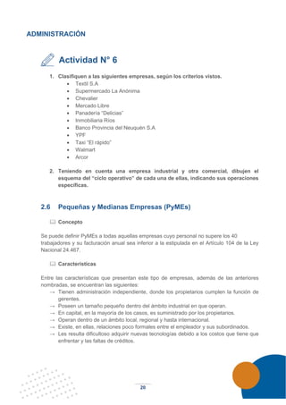 20
ADMINISTRACIÓN
Actividad N° 6
1. Clasifiquen a las siguientes empresas, según los criterios vistos.
• Textil S.A
• Supermercado La Anónima
• Chevalier
• Mercado Libre
• Panadería “Delicias”
• Inmobiliaria Ríos
• Banco Provincia del Neuquén S.A
• YPF
• Taxi “El rápido”
• Walmart
• Arcor
2. Teniendo en cuenta una empresa industrial y otra comercial, dibujen el
esquema del “ciclo operativo” de cada una de ellas, indicando sus operaciones
específicas.
2.6 Pequeñas y Medianas Empresas (PyMEs)
 Concepto
Se puede definir PyMEs a todas aquellas empresas cuyo personal no supere los 40
trabajadores y su facturación anual sea inferior a la estipulada en el Artículo 104 de la Ley
Nacional 24.467.
 Características
Entre las características que presentan este tipo de empresas, además de las anteriores
nombradas, se encuentran las siguientes:
→ Tienen administración independiente, donde los propietarios cumplen la función de
gerentes.
→ Poseen un tamaño pequeño dentro del ámbito industrial en que operan.
→ En capital, en la mayoría de los casos, es suministrado por los propietarios.
→ Operan dentro de un ámbito local, regional y hasta internacional.
→ Existe, en ellas, relaciones poco formales entre el empleador y sus subordinados.
→ Les resulta dificultoso adquirir nuevas tecnologías debido a los costos que tiene que
enfrentar y las faltas de créditos.
 
