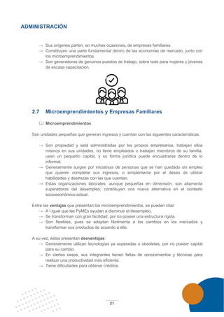21
ADMINISTRACIÓN
→ Sus orígenes parten, en muchas ocasiones, de empresas familiares.
→ Constituyen una parte fundamental dentro de las economías de mercado, junto con
los microemprendimientos.
→ Son generadoras de genuinos puestos de trabajo, sobre todo para mujeres y jóvenes
de escasa capacitación.
2.7 Microemprendimientos y Empresas Familiares
 Microemprendimientos
Son unidades pequeñas que generan ingresos y cuentan con las siguientes características:
→ Son propiedad y está administradas por los propios empresarios, trabajan ellos
mismos en sus unidades, no tiene empleados o trabajan miembros de su familia,
usan un pequeño capital, y su forma jurídica puede encuadrarse dentro de lo
informal.
→ Generalmente surgen por iniciativas de personas que se han quedado sin empleo
que quieren completar sus ingresos, o simplemente por el deseo de utilizar
habilidades y destrezas con las que cuentan.
→ Estas organizaciones laborales, aunque pequeñas en dimensión, son altamente
superadoras del desempleo; constituyen una nueva alternativa en el contexto
socioeconómico actual.
Entre las ventajas que presentan los microemprendimientos, se pueden citar:
→ A l igual que las PyMEs ayudan a disminuir el desempleo.
→ Se transforman con gran facilidad, por no poseer una estructura rígida.
→ Son flexibles, pues se adaptan fácilmente a los cambios en los mercados y
transformar sus productos de acuerdo a ello.
A su vez, éstos presentan desventajas:
→ Generalmente utilizan tecnologías ya superadas u obsoletas, por no poseer capital
para su cambio.
→ En ciertos casos, sus integrantes tienen faltas de conocimientos y técnicas para
realizar una productividad más eficiente.
→ Tiene dificultades para obtener créditos.
 