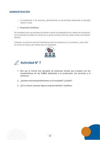 22
ADMINISTRACIÓN
→ La producción o los servicios, generalmente va encaminada solamente al mercado
interno o local.
 Empresas Familiares
Se considera que una empresa es familiar cuando la propiedad de los medios de producción
y/o la dirección se hallan en manos de un grupo humano entre los cuales existe una relación
familiar.
Coexiste un punto de unión de importancia entre la empresa en sí y la familia, y esa unión
se da por la cultura y los valores que se comparten.
Actividad N° 7
1. Den por lo menos tres ejemplos de empresas locales que cumplan con las
características de las PyMEs dedicadas a la producción, los servicios y el
comercio.
2. ¿Existen microemprendimientos en la localidad? ¿Cuáles?
3. ¿En su barrio conocen alguna empresa familiar? Justificar.
 