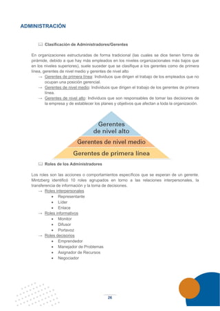 26
ADMINISTRACIÓN
 Clasificación de Administradores/Gerentes
En organizaciones estructuradas de forma tradicional (las cuales se dice tienen forma de
pirámide, debido a que hay más empleados en los niveles organizacionales más bajos que
en los niveles superiores), suele suceder que se clasifique a los gerentes como de primera
línea, gerentes de nivel medio y gerentes de nivel alto
→ Gerentes de primera línea: Individuos que dirigen el trabajo de los empleados que no
ocupan una posición gerencial.
→ Gerentes de nivel medio: Individuos que dirigen el trabajo de los gerentes de primera
línea.
→ Gerentes de nivel alto: Individuos que son responsables de tomar las decisiones de
la empresa y de establecer los planes y objetivos que afectan a toda la organización.
 Roles de los Administradores
Los roles son las acciones o comportamientos específicos que se esperan de un gerente.
Mintzberg identificó 10 roles agrupados en torno a las relaciones interpersonales, la
transferencia de información y la toma de decisiones.
→ Roles interpersonales
• Representante
• Líder
• Enlace
→ Roles informativos
• Monitor
• Difusor
• Portavoz
→ Roles decisorios
• Emprendedor
• Manejador de Problemas
• Asignador de Recursos
• Negociador
 