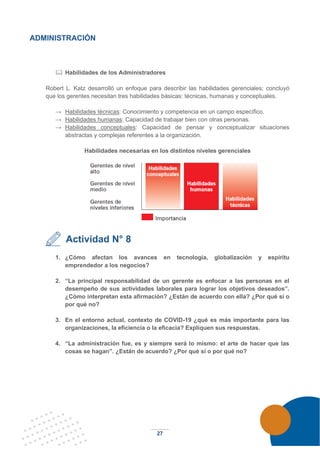 27
ADMINISTRACIÓN
 Habilidades de los Administradores
Robert L. Katz desarrolló un enfoque para describir las habilidades gerenciales; concluyó
que los gerentes necesitan tres habilidades básicas: técnicas, humanas y conceptuales.
→ Habilidades técnicas: Conocimiento y competencia en un campo específico.
→ Habilidades humanas: Capacidad de trabajar bien con otras personas.
→ Habilidades conceptuales: Capacidad de pensar y conceptualizar situaciones
abstractas y complejas referentes a la organización.
Habilidades necesarias en los distintos niveles gerenciales
Actividad N° 8
1. ¿Cómo afectan los avances en tecnología, globalización y espíritu
emprendedor a los negocios?
2. “La principal responsabilidad de un gerente es enfocar a las personas en el
desempeño de sus actividades laborales para lograr los objetivos deseados”.
¿Cómo interpretan esta afirmación? ¿Están de acuerdo con ella? ¿Por qué sí o
por qué no?
3. En el entorno actual, contexto de COVID-19 ¿qué es más importante para las
organizaciones, la eficiencia o la eficacia? Expliquen sus respuestas.
4. “La administración fue, es y siempre será lo mismo: el arte de hacer que las
cosas se hagan”. ¿Están de acuerdo? ¿Por qué sí o por qué no?
 