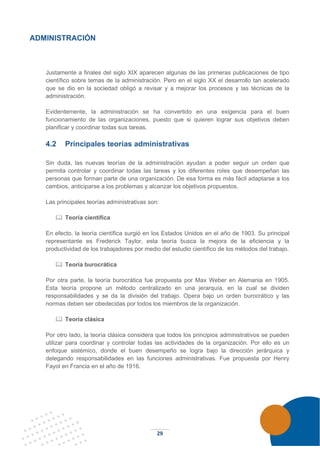 29
ADMINISTRACIÓN
Justamente a finales del siglo XIX aparecen algunas de las primeras publicaciones de tipo
científico sobre temas de la administración. Pero en el siglo XX el desarrollo tan acelerado
que se dio en la sociedad obligó a revisar y a mejorar los procesos y las técnicas de la
administración.
Evidentemente, la administración se ha convertido en una exigencia para el buen
funcionamiento de las organizaciones, puesto que si quieren lograr sus objetivos deben
planificar y coordinar todas sus tareas.
4.2 Principales teorías administrativas
Sin duda, las nuevas teorías de la administración ayudan a poder seguir un orden que
permita controlar y coordinar todas las tareas y los diferentes roles que desempeñan las
personas que forman parte de una organización. De esa forma es más fácil adaptarse a los
cambios, anticiparse a los problemas y alcanzar los objetivos propuestos.
Las principales teorías administrativas son:
 Teoría científica
En efecto, la teoría científica surgió en los Estados Unidos en el año de 1903. Su principal
representante es Frederick Taylor, esta teoría busca la mejora de la eficiencia y la
productividad de los trabajadores por medio del estudio científico de los métodos del trabajo.
 Teoría burocrática
Por otra parte, la teoría burocrática fue propuesta por Max Weber en Alemania en 1905.
Esta teoría propone un método centralizado en una jerarquía, en la cual se dividen
responsabilidades y se da la división del trabajo. Opera bajo un orden burocrático y las
normas deben ser obedecidas por todos los miembros de la organización.
 Teoría clásica
Por otro lado, la teoría clásica considera que todos los principios administrativos se pueden
utilizar para coordinar y controlar todas las actividades de la organización. Por ello es un
enfoque sistémico, donde el buen desempeño se logra bajo la dirección jerárquica y
delegando responsabilidades en las funciones administrativas. Fue propuesta por Henry
Fayol en Francia en el año de 1916.
 