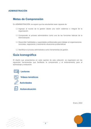 3
ADMINISTRACIÓN
Metas de Comprensión
En ADMINISTRACIÓN, se espera que los estudiantes sean capaces de:
 Ingresar al mundo de la gestión desde una visión sistémica e integral de la
organización.
 Comprender el proceso administrativo como una de las funciones básicas de la
Administración.
 Desarrollar habilidades y capacidades profesionales para trabajar en organizaciones
concretas, negociando y resolviendo situaciones problemáticas.
 Identificar el proceso administrativo como herramientas de gestión.
Guía Iconográfica
El diseño que presentamos en cada capítulo de esta colección, se organizará con las
siguientes herramientas que facilitarán la comprensión y el entrenamiento para el
aprendizaje y evaluación.
Lecturas
Videos temáticos
Actividades
Autoevaluación
Enero, 2022
 