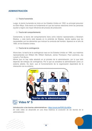 30
ADMINISTRACIÓN
 Teoría humanista
Luego, la teoría humanista se inicia en los Estados Unidos en 1932, su principal precursor
es Elton Mayo. Esta teoría se fundamenta en que las buenas relaciones entre las personas
ayudan a lograr una mayor eficiencia del proceso de producción.
 Teoría del comportamiento
Ciertamente, la teoría del comportamiento tiene como máximo representante a Abraham
Maslow, y esta teoría está basada en la pirámide de Maslow, donde explica que las
necesidades son los elementos que motivan la conducta del hombre. Aparece en el año de
1950, en los Estados Unidos.
 Teoría de la contingencia
Ahora bien, la teoría de la contingencia nace en los Estados Unidos en 1980, sus máximos
representantes son William Dill, William Starbuck, James Thompson, Paul Lawrence, Jay
Lorsch y Tom Burns.
Afirma que no hay nada absoluto en el proceso de la administración, por lo que todo
depende del enfoque de contingencia. Por lo que se considera la administración como un
sistema abierto. Es decir, que el funcionamiento de la organización dependerá de la
interacción con su entorno.
Video N° 5
Introducción a las teorías administrativas - https://youtu.be/F6PLGjLrBOw
En este video se desarrolla en una línea histórica la evolución de las teorías de la
administración.
 