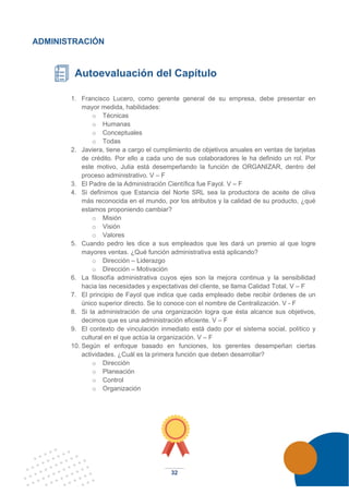 32
ADMINISTRACIÓN
Autoevaluación del Capítulo
1. Francisco Lucero, como gerente general de su empresa, debe presentar en
mayor medida, habilidades:
o Técnicas
o Humanas
o Conceptuales
o Todas
2. Javiera, tiene a cargo el cumplimiento de objetivos anuales en ventas de tarjetas
de crédito. Por ello a cada uno de sus colaboradores le ha definido un rol. Por
este motivo, Julia está desempeñando la función de ORGANIZAR, dentro del
proceso administrativo. V – F
3. El Padre de la Administración Científica fue Fayol. V – F
4. Si definimos que Estancia del Norte SRL sea la productora de aceite de oliva
más reconocida en el mundo, por los atributos y la calidad de su producto, ¿qué
estamos proponiendo cambiar?
o Misión
o Visión
o Valores
5. Cuando pedro les dice a sus empleados que les dará un premio al que logre
mayores ventas. ¿Qué función administrativa está aplicando?
o Dirección – Liderazgo
o Dirección – Motivación
6. La filosofía administrativa cuyos ejes son la mejora continua y la sensibilidad
hacia las necesidades y expectativas del cliente, se llama Calidad Total. V – F
7. El principio de Fayol que indica que cada empleado debe recibir órdenes de un
único superior directo. Se lo conoce con el nombre de Centralización. V - F
8. Si la administración de una organización logra que ésta alcance sus objetivos,
decimos que es una administración eficiente. V – F
9. El contexto de vinculación inmediato está dado por el sistema social, político y
cultural en el que actúa la organización. V – F
10. Según el enfoque basado en funciones, los gerentes desempeñan ciertas
actividades. ¿Cuál es la primera función que deben desarrollar?
o Dirección
o Planeación
o Control
o Organización
 