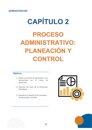 33
ADMINISTRACIÓN
CAPÍTULO 2
PROCESO
ADMINISTRATIVO:
PLANEACIÓN Y
CONTROL
Objetivos
 Definir el proceso de planeación y sus
aplicaciones en la toma de
decisiones.
 Describir las fases de la Planeación
Estratégica.
 Identificar la relación de los procesos
de Planeación y Control.
 