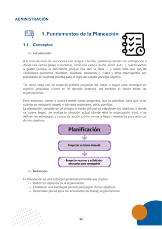 34
ADMINISTRACIÓN
1. Fundamentos de la Planeación
1.1 Conceptos
 Introducción
A la hora de irnos de vacaciones con amigos o familia, preferimos decidir con anticipación a
dónde nos vamos (playa o montaña), cómo nos vamos (avión, micro, auto...), cuánto vamos
a gastar (porque lo ahorramos, porque nos dan la plata...), y sobre todo qué tipo de
vacaciones queremos (diversión, aventura, descanso...). Estos y otros interrogantes son
planteados en nuestras mentes para el logro de nuestro principal objetivo.
Tal como cada uno de nosotros prefiere proyectar los pasos a seguir para conseguir un
objetivo propuesto (como en el ejemplo anterior), así también lo hacen todas las
organizaciones.
Pero entonces, vienen a nuestra mente varias preguntas: qué es planificar, para qué sirve,
cuándo es necesario hacerlo y aún más importante, cómo planifico.
La planeación, consiste en un proceso a través del cual se establecen los objetivos (a dónde
se quiere llegar), se analiza la situación actual (dónde está la organización hoy), y se
definen las estrategias y cursos de acción (cómo vamos a llegar) necesarios para alcanzar
dichos objetivos.
 Definición
La Planeación es una actividad gerencial primordial que implica:
→ Definir los objetivos de la organización.
→ Establecer una estrategia general para lograr dichos objetivos.
→ Desarrollar planes para las actividades del trabajo organizacional.
 