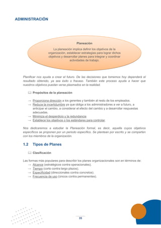 35
ADMINISTRACIÓN
Planificar nos ayuda a crear el futuro. De las decisiones que tomemos hoy dependerá el
resultado obtenido, ya sea éxito o fracaso. También este proceso ayuda a hacer que
nuestros objetivos puedan verse plasmados en la realidad.
 Propósitos de la planeación
→ Proporciona dirección a los gerentes y también al resto de los empleados.
→ Reduce la incertidumbre ya que obliga a los administradores a ver a futuro, a
anticipar el cambio, a considerar el efecto del cambio y a desarrollar respuestas
adecuadas.
→ Minimiza el desperdicio y la redundancia
→ Establece los objetivos o los estándares para controlar.
Nos dedicaremos a estudiar la Planeación formal, es decir, aquella cuyos objetivos
específicos se proponen por un periodo específico. Se plantean por escrito y se comparten
con los miembros de la organización.
1.2 Tipos de Planes
 Clasificación
Las formas más populares para describir los planes organizacionales son en términos de:
→ Alcance (estratégicos contra operacionales).
→ Tiempo (corto contra largo plazos).
→ Especificidad (direccionales contra concretos).
→ Frecuencia de uso (únicos contra permanentes).
Planeación
La planeación implica definir los objetivos de la
organización, establecer estrategias para lograr dichos
objetivos y desarrollar planes para integrar y coordinar
actividades de trabajo.
 