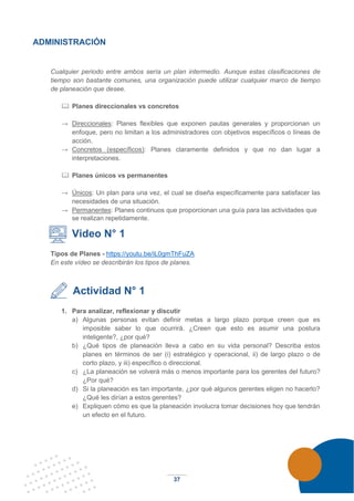 37
ADMINISTRACIÓN
Cualquier periodo entre ambos sería un plan intermedio. Aunque estas clasificaciones de
tiempo son bastante comunes, una organización puede utilizar cualquier marco de tiempo
de planeación que desee.
 Planes direccionales vs concretos
→ Direccionales: Planes flexibles que exponen pautas generales y proporcionan un
enfoque, pero no limitan a los administradores con objetivos específicos o líneas de
acción.
→ Concretos (específicos): Planes claramente definidos y que no dan lugar a
interpretaciones.
 Planes únicos vs permanentes
→ Únicos: Un plan para una vez, el cual se diseña específicamente para satisfacer las
necesidades de una situación.
→ Permanentes: Planes continuos que proporcionan una guía para las actividades que
se realizan repetidamente.
Video N° 1
Tipos de Planes - https://youtu.be/iL0gmThFuZA
En este vídeo se describirán los tipos de planes.
Actividad N° 1
1. Para analizar, reflexionar y discutir
a) Algunas personas evitan definir metas a largo plazo porque creen que es
imposible saber lo que ocurrirá. ¿Creen que esto es asumir una postura
inteligente?, ¿por qué?
b) ¿Qué tipos de planeación lleva a cabo en su vida personal? Describa estos
planes en términos de ser (i) estratégico y operacional, ii) de largo plazo o de
corto plazo, y iii) específico o direccional.
c) ¿La planeación se volverá más o menos importante para los gerentes del futuro?
¿Por qué?
d) Si la planeación es tan importante, ¿por qué algunos gerentes eligen no hacerlo?
¿Qué les dirían a estos gerentes?
e) Expliquen cómo es que la planeación involucra tomar decisiones hoy que tendrán
un efecto en el futuro.
 