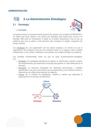 38
ADMINISTRACIÓN
2. La Administración Estratégica
2.1 Estrategia
 Concepto
Las guerras fueron el escenario donde apareció por primera vez la palabra ESTRATEGIA y
se usaba para hacer alusión a los planes que diseñaba cada bando para vencer a su
enemigo. Más tarde se comenzaron a utilizar en el ámbito empresarial y hoy en día, ya
podemos decir que se aplica a nivel personal, para conseguir un trabajo, conquistar una
pareja, etcétera.
Las estrategias de una organización son los planes respecto a la manera en que la
organización hará cualquier cosa que sea necesario hacer en el negocio, cómo competir
exitosamente, y cómo atraer y satisfacer a sus clientes con el objeto de lograr sus objetivos.
Las variables fundamentales sobre las que se basa la administración estratégica
son:
→ Estrategia: Por estrategia entendemos el negocio, la visión/misión, posición y patrón
de comportamiento que desarrolla la empresa para generar un valor diferencial en el
mercado.
→ Estructura: La estructura representa las relaciones permanentes y estables
(planificadas o no) que se dan dentro de una organización y los métodos, proceso y
sistemas que se utilizan para alcanzar los objetivos.
→ Cultura: Es el conjunto de paradigmas, modelos y valores que desarrolla la
organización en su proceso de decisiones.
 
