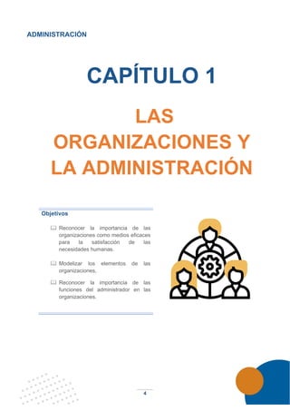 4
ADMINISTRACIÓN
CAPÍTULO 1
LAS
ORGANIZACIONES Y
LA ADMINISTRACIÓN
Objetivos
 Reconocer la importancia de las
organizaciones como medios eficaces
para la satisfacción de las
necesidades humanas.
 Modelizar los elementos de las
organizaciones,
 Reconocer la importancia de las
funciones del administrador en las
organizaciones.
 