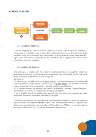 41
ADMINISTRACIÓN
 1. Establecer objetivos
Cualquier organización, desea alcanzar objetivos, es decir, aquella situación deseada o
imagen que se pretende de cara al futuro. Los objetivos proporcionan la dirección para todas
las decisiones y acciones gerenciales y forman los parámetros desde los que se evalúan los
logros. Las decisiones y acciones de los miembros de la organización deben estar
orientadas a lograr los objetivos.
 2. Análisis del Entorno
Una vez que se establecieron los objetivos organizacionales, es necesario realizar un
análisis de la situación actual de la organización para más tarde poder decidir cuál es la
mejor acción que podemos tomar para el logro de
los objetivos.
En primer lugar, se debe hacer un análisis externo, que permita conocer la situación del
entorno y detectar oportunidades y amenazas; y un análisis interno, que permita conocer el
estado o capacidad de la organización y detectar fortalezas y debilidades.
En el análisis externo se evalúan las fuerzas económicas, sociales, gubernamentales,
tecnológicas; así como a la competencia, clientes y proveedores.
Y en el análisis interno se evalúan los recursos con que cuenta la empresa, ya sean
financieros, humanos, materiales, tecnológicos, etcétera.
Una de las herramientas más sencillas que permite analizar la situación actual de cualquier
organización es conocida como Matriz FODA. Dicha matriz permite observar la organización
desde una perspectiva interna y otra externa. Vale aclarar que FODA es la abreviatura para
las palabras: Fortalezas, Oportunidades, Debilidades y Amenazas.
 