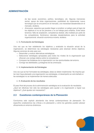 43
ADMINISTRACIÓN
de tipo social, económico, político, tecnológico, etc. Algunas menciones
serían: apoyo de otras organizaciones, posibilidad de implementar nueva
tecnología que se encuentra en el mercado, una necesidad desatendida en el
mercado, etcétera.
o Amenazas: aspectos que pueden llegar a constituir un peligro para el logro de
los objetivos si no se los previene o no se trabaja para evitarlos. Entre estos
tenemos: falta de aceptación, competencia desleal, alta rivalidad por parte de
los competidores, fenómenos naturales desalentadores para la actividad
organizacional, situación económica incierta, etcétera.
 3. Formulación de Estrategias
Una vez que se han establecido los objetivos y analizado la situación actual de la
organización, se determinan las estrategias necesarias para alcanzar dichos objetivos.
Algunas acciones de este paso son:
→ Desarrollar y evaluar alternativas estratégicas.
→ Seleccionar estrategias apropiadas para todos los niveles de la organización que
ofrezcan una ventaja relativa sobre la competencia
→ Comparar las fortalezas de la organización con las oportunidades del entorno.
→ Corregir las debilidades y protegerse de las amenazas.
 4. Implementación de Estrategias
Una vez que se han formulado las estrategias, éstas se deben implementar. No importa qué
tan bien haya planeado una organización sus estrategias, el desempeño se verá dañado si
las estrategias no se implementan de manera adecuada.
 5. Evaluación de los resultados
El paso final del proceso de la administración estratégica es la evaluación de resultados.
¿Qué tan efectivas han sido las estrategias para ayudar a la organización a lograr sus
objetivos? ¿Qué ajustes son necesarios?
2.3 Cuestiones contemporáneas de la Planeación
Concluimos este capítulo abordando dos temas contemporáneos de planeación. En
específico analizaremos las críticas a la planeación y cómo los gerentes pueden planear
eficazmente en entornos dinámicos.
 