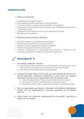 44
ADMINISTRACIÓN
 Críticas a la planeación
→ La planeación puede generar rigidez.
→ No es posible desarrollar planes para un entorno dinámico.
→ Los planes formales no pueden sustituir la intuición y la creatividad.
→ La planeación centra la atención de los gerentes en la competencia actual y no en la
supervivencia a futuro.
→ La planeación formal refuerza el éxito, lo que puede llevar al fracaso.
→ Sólo planear no es suficiente.
 Planeación eficaz en entornos dinámicos
→ Desarrollar planes que sean específicos pero flexibles.
→ Entender que la planeación es un proceso continuo.
→ Cambiar los planes cuando las condiciones lo justifiquen.
→ Persistir en la planeación finalmente vale la pena.
→ Favorecer la jerarquía de la organización para fomentar el desarrollo de las
habilidades de planeación en todos los niveles de la organización.
Actividad N° 2
1. Para analizar, reflexionar y discutir
a) ¿Cómo podrían diferir la planeación en una organización sin fines de lucro, como
una mutual, de la planeación en una empresa como un supermercado?
b) ¿Por qué son importantes los planes de contingencia?
2. Tu grupo del colegio quiere irse de viaje, para más precisión pensemos en el
viaje de egresados a Bariloche. Imaginemos al curso como una pequeña
organización que tiene como objetivo lograr que todos puedan viajar.
a) ¿Qué estrategia utilizarán? Ejemplo: juntar fondos a través de eventos.
b) ¿Cuál será su Programa o Plan de acción para llevarla a cabo?
c) Especifiquen pasos a seguir, asignación de recursos, responsables, etcétera.
3. Elija una organización que conozca e identifique sus fortalezas y debilidades.
¿Cuáles son sus oportunidades y amenazas especiales en el ambiente
externo?
4. ¿Cómo harían una evaluación organizacional de su escuela?, ¿qué tipo de
negocio es una escuela?
 