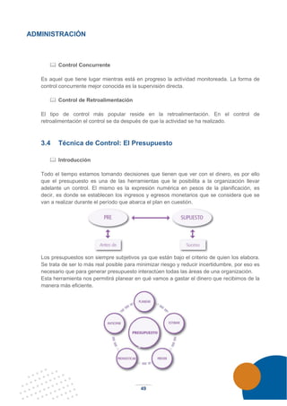 49
ADMINISTRACIÓN
 Control Concurrente
Es aquel que tiene lugar mientras está en progreso la actividad monitoreada. La forma de
control concurrente mejor conocida es la supervisión directa.
 Control de Retroalimentación
El tipo de control más popular reside en la retroalimentación. En el control de
retroalimentación el control se da después de que la actividad se ha realizado.
3.4 Técnica de Control: El Presupuesto
 Introducción
Todo el tiempo estamos tomando decisiones que tienen que ver con el dinero, es por ello
que el presupuesto es una de las herramientas que le posibilita a la organización llevar
adelante un control. El mismo es la expresión numérica en pesos de la planificación, es
decir, es donde se establecen los ingresos y egresos monetarios que se considera que se
van a realizar durante el período que abarca el plan en cuestión.
Los presupuestos son siempre subjetivos ya que están bajo el criterio de quien los elabora.
Se trata de ser lo más real posible para minimizar riesgo y reducir incertidumbre, por eso es
necesario que para generar presupuesto interactúen todas las áreas de una organización.
Esta herramienta nos permitirá planear en qué vamos a gastar el dinero que recibimos de la
manera más eficiente.
 