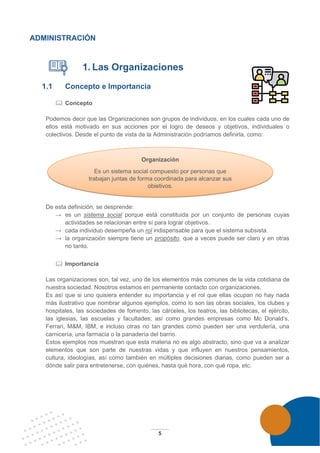 5
ADMINISTRACIÓN
1. Las Organizaciones
1.1 Concepto e Importancia
 Concepto
Podemos decir que las Organizaciones son grupos de individuos, en los cuales cada uno de
ellos está motivado en sus acciones por el logro de deseos y objetivos, individuales o
colectivos. Desde el punto de vista de la Administración podríamos definirla, como:
De esta definición, se desprende:
→ es un sistema social porque está constituida por un conjunto de personas cuyas
actividades se relacionan entre sí para lograr objetivos.
→ cada individuo desempeña un rol indispensable para que el sistema subsista.
→ la organización siempre tiene un propósito, que a veces puede ser claro y en otras
no tanto.
 Importancia
Las organizaciones son, tal vez, uno de los elementos más comunes de la vida cotidiana de
nuestra sociedad. Nosotros estamos en permanente contacto con organizaciones.
Es así que si uno quisiera entender su importancia y el rol que ellas ocupan no hay nada
más ilustrativo que nombrar algunos ejemplos, como lo son las obras sociales, los clubes y
hospitales, las sociedades de fomento, las cárceles, los teatros, las bibliotecas, el ejército,
las iglesias, las escuelas y facultades; así como grandes empresas como Mc Donald’s,
Ferrari, M&M, IBM, e incluso otras no tan grandes como pueden ser una verdulería, una
carnicería, una farmacia o la panadería del barrio.
Estos ejemplos nos muestran que esta materia no es algo abstracto, sino que va a analizar
elementos que son parte de nuestras vidas y que influyen en nuestros pensamientos,
cultura, ideologías, así como también en múltiples decisiones diarias, como pueden ser a
dónde salir para entretenerse, con quiénes, hasta qué hora, con qué ropa, etc.
Organización
Es un sistema social compuesto por personas que
trabajan juntas de forma coordinada para alcanzar sus
objetivos.
 