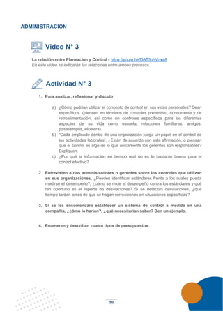 50
ADMINISTRACIÓN
Video N° 3
La relación entre Planeación y Control - https://youtu.be/DAT3uhVoxaA
En este vídeo se indicarán las relaciones entre ambos procesos.
Actividad N° 3
1. Para analizar, reflexionar y discutir
a) ¿Cómo podrían utilizar el concepto de control en sus vidas personales? Sean
específicos. (piensen en términos de controles preventivo, concurrente y de
retroalimentación, así como en controles específicos para los diferentes
aspectos de su vida como escuela, relaciones familiares, amigos,
pasatiempos, etcétera).
b) “Cada empleado dentro de una organización juega un papel en el control de
las actividades laborales”. ¿Están de acuerdo con esta afirmación, o piensan
que el control es algo de lo que únicamente los gerentes son responsables?
Expliquen.
c) ¿Por qué la información en tiempo real no es lo bastante buena para el
control efectivo?
2. Entrevisten a dos administradores o gerentes sobre los controles que utilizan
en sus organizaciones. ¿Pueden identificar estándares frente a los cuales pueda
medirse el desempeño?, ¿cómo se mide el desempeño contra los estándares y qué
tan oportuno es el reporte de desviaciones? Si se detectan desviaciones, ¿qué
tiempo tardan antes de que se hagan correcciones en situaciones específicas?
3. Si se les encomendara establecer un sistema de control a medida en una
compañía, ¿cómo lo harían?, ¿qué necesitarían saber? Den un ejemplo.
4. Enumeren y describan cuatro tipos de presupuestos.
 