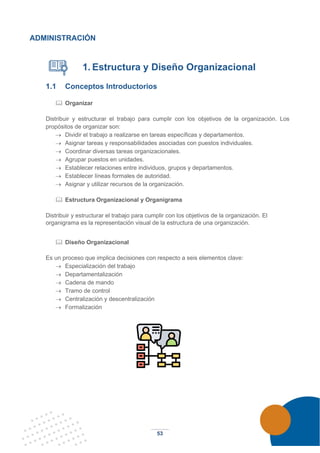 53
ADMINISTRACIÓN
1. Estructura y Diseño Organizacional
1.1 Conceptos Introductorios
 Organizar
Distribuir y estructurar el trabajo para cumplir con los objetivos de la organización. Los
propósitos de organizar son:
→ Dividir el trabajo a realizarse en tareas específicas y departamentos.
→ Asignar tareas y responsabilidades asociadas con puestos individuales.
→ Coordinar diversas tareas organizacionales.
→ Agrupar puestos en unidades.
→ Establecer relaciones entre individuos, grupos y departamentos.
→ Establecer líneas formales de autoridad.
→ Asignar y utilizar recursos de la organización.
 Estructura Organizacional y Organigrama
Distribuir y estructurar el trabajo para cumplir con los objetivos de la organización. El
organigrama es la representación visual de la estructura de una organización.
 Diseño Organizacional
Es un proceso que implica decisiones con respecto a seis elementos clave:
→ Especialización del trabajo
→ Departamentalización
→ Cadena de mando
→ Tramo de control
→ Centralización y descentralización
→ Formalización
 