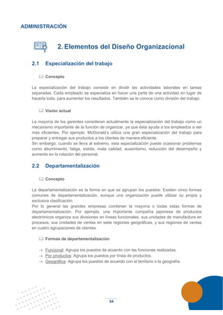 54
ADMINISTRACIÓN
2. Elementos del Diseño Organizacional
2.1 Especialización del trabajo
 Concepto
La especialización del trabajo consiste en dividir las actividades laborales en tareas
separadas. Cada empleado se especializa en hacer una parte de una actividad en lugar de
hacerla toda, para aumentar los resultados. También se le conoce como división del trabajo.
 Visión actual
La mayoría de los gerentes consideran actualmente la especialización del trabajo como un
mecanismo importante de la función de organizar, ya que ésta ayuda a los empleados a ser
más eficientes. Por ejemplo, McDonald’s utiliza una gran especialización del trabajo para
preparar y entregar sus productos a los clientes de manera eficiente.
Sin embargo, cuando se lleva al extremo, esta especialización puede ocasionar problemas
como aburrimiento, fatiga, estrés, mala calidad, ausentismo, reducción del desempeño y
aumento en la rotación del personal.
2.2 Departamentalización
 Concepto
La departamentalización es la forma en que se agrupan los puestos. Existen cinco formas
comunes de departamentalización, aunque una organización puede utilizar su propia y
exclusiva clasificación.
Por lo general las grandes empresas combinan la mayoría o todas estas formas de
departamentalización. Por ejemplo, una importante compañía japonesa de productos
electrónicos organiza sus divisiones en líneas funcionales, sus unidades de manufactura en
procesos, sus unidades de ventas en siete regiones geográficas, y sus regiones de ventas
en cuatro agrupaciones de clientes.
 Formas de departamentalización
→ Funcional: Agrupa los puestos de acuerdo con las funciones realizadas.
→ Por productos: Agrupa los puestos por línea de productos.
→ Geográfica: Agrupa los puestos de acuerdo con el territorio o la geografía.
 