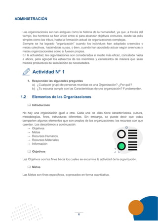 6
ADMINISTRACIÓN
Las organizaciones son tan antiguas como la historia de la humanidad, ya que, a través del
tiempo, los hombres se han unido entre sí para alcanzar objetivos comunes, desde las más
simples como las tribus, hasta la formación actual de organizaciones complejas.
Siempre se ha logrado “organización” cuando los individuos han adoptado creencias y
metas colectivas, haciéndolas suyas, o bien, cuando han acordado actuar según creencias y
metas organizacionales como si fuesen propias.
En la actualidad, las organizaciones son consideradas el medio más eficaz, concebido hasta
a ahora, para agrupar los esfuerzos de los miembros y canalizarlos de manera que sean
medios productivos de satisfacción de necesidades.
Actividad N° 1
1. Respondan las siguientes preguntas
a) ¿Cualquier grupo de personas reunidas es una Organización? ¿Por qué?
b) ¿Tu escuela cumple con las Características de una organización? Fundamenten.
1.2 Elementos de las Organizaciones
 Introducción
No hay una organización igual a otra. Cada una de ellas tiene características, cultura,
metodologías, fines, estructuras diferentes. Sin embargo, se puede decir que todas
comparten algunos elementos que son propios de las organizaciones: los recursos con que
cuentan. Los describimos a continuación:
→ Objetivos
→ Metas
→ Recursos Humanos
→ Recursos Materiales
→ Información
 Objetivos
Los Objetivos son los fines hacia los cuales se encamina la actividad de la organización.
 Metas
Las Metas son fines específicos, expresados en forma cuantitativa.
 
