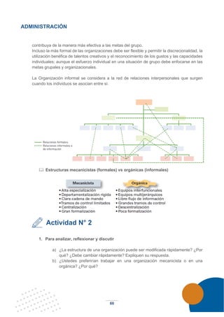 60
ADMINISTRACIÓN
contribuya de la manera más efectiva a las metas del grupo.
Incluso la más formal de las organizaciones debe ser flexible y permitir la discrecionalidad, la
utilización benéfica de talentos creativos y el reconocimiento de los gustos y las capacidades
individuales; aunque el esfuerzo individual en una situación de grupo debe enfocarse en las
metas grupales y organizacionales.
La Organización informal se considera a la red de relaciones interpersonales que surgen
cuando los individuos se asocian entre sí.
 Estructuras mecanicistas (formales) vs orgánicas (informales)
Actividad N° 2
1. Para analizar, reflexionar y discutir
a) ¿La estructura de una organización puede ser modificada rápidamente? ¿Por
qué? ¿Debe cambiar rápidamente? Expliquen su respuesta.
b) ¿Ustedes preferirían trabajar en una organización mecanicista o en una
orgánica? ¿Por qué?
 