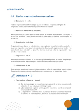 61
ADMINISTRACIÓN
3.2 Diseños organizacionales contemporáneos
 Estructuras de equipo
Toda la organización está formada por grupos de trabajo o equipos autodirigidos de
empleados a los que se les han otorgado facultades de decisión.
 Estructura matricial o de proyectos
Estructura organizacional que asigna especialistas de distintos departamentos funcionales a
uno o más proyectos. La estructura de proyectos los empleados trabajan continuamente en
proyectos.
 Organización sin límites
Organización cuyo diseño no está definido o restringido por límites horizontales, verticales y
externos, impuestos por una estructura predefinida. Es un diseño organizacional flexible y no
estructurado cuya intención es quitar las barreras externas entre la organización y sus
clientes y proveedores.
 Organización virtual
Una organización que consiste en un pequeño grupo de empleados de tiempo completo que
contrata especialistas temporales para trabajar en las oportunidades que surjan.
 Organización de red
Una pequeña organización que contrata proveedores externos para realizar sus principales
funciones de negocio (como la manufactura) para concentrarse en lo que hace mejor.
Actividad N° 3
1. Para analizar, reflexionar y discutir
c) Dar ejemplos de por lo menos tres empresas donde se torna conveniente la
aplicación de una estructura matricial/proyecto.
d) ¿Qué problemas, según tu opinión, pueden presentarse cuando se emplea la
“organización matricial”?
e) La organización sin límites tiene el potencial de crear un cambio importante
en la forma en que trabajamos. ¿Están de acuerdo con esto? Justifiquen.
 