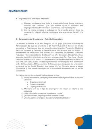 62
ADMINISTRACIÓN
2. Organizaciones formales e informales
a) Elaboren un diagrama que ilustre la organización formal de una empresa o
actividad que conozcan. ¿De qué manera ayuda o entorpece este
organigrama el establecimiento de un ambiente para el desempeño?
b) Con la misma empresa o actividad de la pregunta anterior, trace su
organización informal. ¿Ayuda o entorpece a la organización formal? ¿Por
qué?
3. Construcción de Organigrama – Actividad Integradora
La empresa automotriz “CAR” está integrada por un grupo que forma un Consejo de
Administración del cual es presidente el Sr. Pedro Ruiz; del él depende el director
general de la Empresa que tiene los siguientes departamentos: Producción, Marketing,
Recursos Humanos y Finanzas; al frente de cada uno de ellos está un director. El
departamento de Producción está dividido en 5 secciones, (Furgonetas, Camiones,
Repuestos y Compras) cada una de ellas con sus jefes de sección. El departamento de
Marketing ha dividido el territorio nacional en 4 grandes zonas (Sur, Este, Norte y Oeste)
cada una de ellas con su director. El Departamento de Recursos Humanos al frente del
cual está Juan López, cuenta con dos departamentos: uno encargado de la contratación
y otro de Capacitación. El Departamento de Finanzas, está compuesto por una sección
encargada de los temas Fiscales, que cuenta con un Abogado asesor y asesor
Economista, y otra sección encargada de la contabilidad compuesta por un jefe de
contabilidad.
Con la información proporcionada de la empresa, se pide:
a) Grafiquen mediante un organigrama la estructura organizativa de la empresa
utilizando:
o Organigrama vertical
o Organigrama mixto
o Organigrama circular
b) Menciona cual es el tipo de organigrama que mejor se adapta a esta
estructura.
c) ¿Qué dificultades presenta el organigrama circular?
d) ¿Cuántos niveles de jerarquía tiene esta estructura?
e) ¿Cuáles son los criterios de departamentalización utilizados?
 
