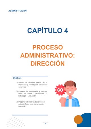 64
ADMINISTRACIÓN
CAPÍTULO 4
PROCESO
ADMINISTRATIVO:
DIRECCIÓN
Objetivos
 Aplicar las distintas teorías de la
motivación y liderazgo en situaciones
concretas.
 Conocer la importancia y relación
entre la tríada Comunicación –
Liderazgo – Motivación.
 Proponer alternativas de soluciones
ante conflictos en la comunicación y
liderazgo.
 