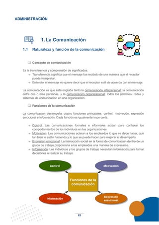 65
ADMINISTRACIÓN
1. La Comunicación
1.1 Naturaleza y función de la comunicación
 Concepto de comunicación
Es la transferencia y comprensión de significados.
→ Transferencia significa que el mensaje fue recibido de una manera que el receptor
puede interpretar.
→ Entender el mensaje no quiere decir que el receptor esté de acuerdo con el mensaje.
La comunicación es que ésta engloba tanto la comunicación interpersonal, la comunicación
entre dos o más personas, y la comunicación organizacional, todos los patrones, redes y
sistemas de comunicación en una organización.
 Funciones de la comunicación
La comunicación desempeña cuatro funciones principales: control, motivación, expresión
emocional e información. Cada función es igualmente importante.
→ Control: Las comunicaciones formales e informales actúan para controlar los
comportamientos de los individuos en las organizaciones.
→ Motivación: Las comunicaciones aclaran a los empleados lo que se debe hacer, qué
tan bien lo están haciendo y lo que se puede hacer para mejorar el desempeño.
→ Expresión emocional: La interacción social en la forma de comunicación dentro de un
grupo de trabajo proporciona a los empleados una manera de expresarse.
→ Información: Los individuos y los grupos de trabajo necesitan información para tomar
decisiones o realizar su trabajo.
 