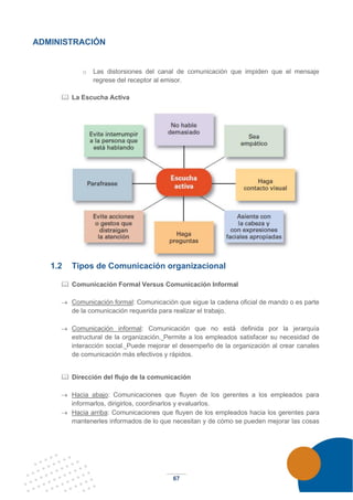 67
ADMINISTRACIÓN
o Las distorsiones del canal de comunicación que impiden que el mensaje
regrese del receptor al emisor.
 La Escucha Activa
1.2 Tipos de Comunicación organizacional
 Comunicación Formal Versus Comunicación Informal
→ Comunicación formal: Comunicación que sigue la cadena oficial de mando o es parte
de la comunicación requerida para realizar el trabajo.
→ Comunicación informal: Comunicación que no está definida por la jerarquía
estructural de la organización. Permite a los empleados satisfacer su necesidad de
interacción social. Puede mejorar el desempeño de la organización al crear canales
de comunicación más efectivos y rápidos.
 Dirección del flujo de la comunicación
→ Hacia abajo: Comunicaciones que fluyen de los gerentes a los empleados para
informarlos, dirigirlos, coordinarlos y evaluarlos.
→ Hacia arriba: Comunicaciones que fluyen de los empleados hacia los gerentes para
mantenerles informados de lo que necesitan y de cómo se pueden mejorar las cosas
 