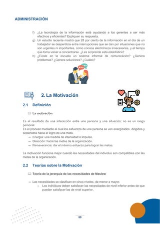 69
ADMINISTRACIÓN
f) ¿La tecnología de la información está ayudando a los gerentes a ser más
efectivos y eficientes? Expliquen su respuesta.
g) Un estudio reciente mostró que 28 por ciento de la información en el día de un
trabajador se desperdicia entre interrupciones que se dan por situaciones que no
son urgentes ni importantes, como correos electrónicos innecesarios, y el tiempo
que toma volver a concentrarse. ¿Les sorprende esta estadística?
h) ¿Existe en la escuela un sistema informal de comunicación? ¿Genera
problemas? ¿Genera soluciones? ¿Cuáles?
2. La Motivación
2.1 Definición
 La motivación
Es el resultado de una interacción entre una persona y una situación; no es un rasgo
personal.
Es el proceso mediante el cual los esfuerzos de una persona se ven energizados, dirigidos y
sostenidos hacia el logro de una meta.
→ Energía: una medida de intensidad o impulso.
→ Dirección: hacia las metas de la organización.
→ Perseverancia: dar el máximo esfuerzo para lograr las metas.
La motivación funciona mejor cuando las necesidades del individuo son compatibles con las
metas de la organización.
2.2 Teorías sobre la Motivación
 Teoría de la jerarquía de las necesidades de Maslow
→ Las necesidades se clasifican en cinco niveles, de menor a mayor.
o Los individuos deben satisfacer las necesidades de nivel inferior antes de que
puedan satisfacer las de nivel superior,
 