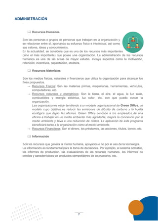 7
ADMINISTRACIÓN
 Recursos Humanos
Son las personas o grupos de personas que trabajan en la organización y
se relacionan entre sí, aportando su esfuerzo físico e intelectual, así como
sus valores, ideas y conocimientos.
En la actualidad, se considera que es uno de los recursos más importantes
(sino el más importante) que posee una organización. La administración de los recursos
humanos es una de las áreas de mayor estudio. Incluye aspectos como la motivación,
retención, incentivos, capacitación, etcétera.
 Recursos Materiales
Son los medios físicos, naturales y financieros que utiliza la organización para alcanzar los
fines propuestos.
→ Recursos Físicos: Son las materias primas, maquinarias, herramientas, vehículos,
computadoras, etc.
→ Recursos naturales y energéticos: Son la tierra, el aire, el agua, la luz solar,
combustibles y energía eléctrica, luz solar, etc. con que pueda contar la
organización.
Las organizaciones están tendiendo a un modelo organizacional de Green Office, un
modelo cuyo objetivo es reducir las emisiones de dióxido de carbono y la huella
ecológica que dejan las oficinas. Green Office conduce a los empleados de una
oficina a trabajar en un medio ambiente más agradable, mejora la conciencia por el
medio ambiente y lleva a una reducción de costos. La aplicación de este programa
beneficiará tanto a la organización como al medio ambiente.
→ Recursos Financieros: Son el dinero, los préstamos, las acciones, títulos, bonos, etc.
 Información
Son los recursos que genera la mente humana, apoyados o no por el uso de la tecnología.
La información es fundamental para la toma de decisiones. Por ejemplo, el sistema contable,
los informes de producción, las evaluaciones de los recursos humanos, los informes de
precios y características de productos competidores de los nuestros, etc.
 