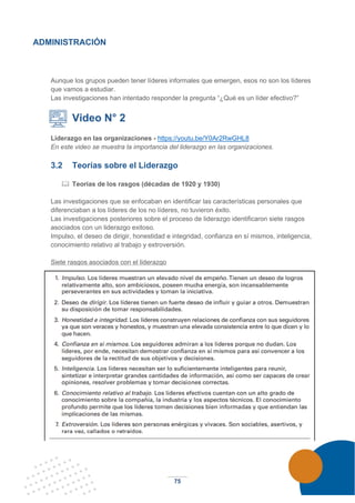75
ADMINISTRACIÓN
Aunque los grupos pueden tener líderes informales que emergen, esos no son los líderes
que vamos a estudiar.
Las investigaciones han intentado responder la pregunta “¿Qué es un líder efectivo?”
Video N° 2
Liderazgo en las organizaciones - https://youtu.be/Y0Ar2RwGHL8
En este video se muestra la importancia del liderazgo en las organizaciones.
3.2 Teorías sobre el Liderazgo
 Teorías de los rasgos (décadas de 1920 y 1930)
Las investigaciones que se enfocaban en identificar las características personales que
diferenciaban a los líderes de los no líderes, no tuvieron éxito.
Las investigaciones posteriores sobre el proceso de liderazgo identificaron siete rasgos
asociados con un liderazgo exitoso.
Impulso, el deseo de dirigir, honestidad e integridad, confianza en sí mismos, inteligencia,
conocimiento relativo al trabajo y extroversión.
Siete rasgos asociados con el liderazgo
 