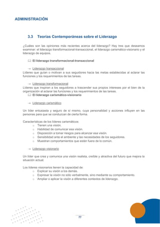 77
ADMINISTRACIÓN
3.3 Teorías Contemporáneas sobre el Liderazgo
¿Cuáles son las opiniones más recientes acerca del liderazgo? Hay tres que deseamos
examinar: el liderazgo transformacional-transaccional, el liderazgo carismático-visionario y el
liderazgo de equipos.
 El liderazgo transformacional-transaccional
→ Liderazgo transaccional
Líderes que guían o motivan a sus seguidores hacia las metas establecidas al aclarar las
funciones y los requerimientos de las tareas.
→ Liderazgo transformacional
Líderes que inspiran a los seguidores a trascender sus propios intereses por el bien de la
organización al aclarar las funciones y los requerimientos de las tareas.
 El liderazgo carismático-visionario
→ Liderazgo carismático
Un líder entusiasta y seguro de sí mismo, cuya personalidad y acciones influyen en las
personas para que se conduzcan de cierta forma.
Características de los líderes carismáticos:
o Tienen una visión.
o Habilidad de comunicar esa visión.
o Disposición a tomar riesgos para alcanzar esa visión.
o Sensibilidad ante el ambiente y las necesidades de los seguidores.
o Muestran comportamientos que están fuera de lo común.
→ Liderazgo visionario
Un líder que crea y comunica una visión realista, creíble y atractiva del futuro que mejora la
situación actual.
Los líderes visionarios tienen la capacidad de:
o Explicar su visión a los demás.
o Expresar la visión no sólo verbalmente, sino mediante su comportamiento.
o Ampliar o aplicar la visión a diferentes contextos de liderazgo.
 