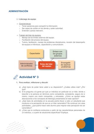 78
ADMINISTRACIÓN
 Liderazgo de equipo
→ Características:
o Tener paciencia para compartir la información.
o Ser capaz de confiar en los demás y ceder autoridad.
o Entender cuándo intervenir.
→ Trabajo del líder de equipos:
o Manejo de los límites externos del equipo.
o Facilitación del proceso del equipo.
o Tutoría, facilitación, manejo de problemas disciplinarios, revisión del desempeño
de equipos e individuos, capacitación y comunicación.
Actividad N° 3
1. Para analizar, reflexionar y discutir
a) ¿Qué tipos de poder tiene usted a su disposición? ¿Cuáles utiliza más? ¿Por
qué?
b) Si le pregunta a la gente por qué un individuo en particular es un líder, tiende a
describir a la persona en términos como competente, consistente, seguro de sí
mismo, inspira una visión compartida, y entusiasta. ¿Cómo se ajustan estas
descripciones a los conceptos de liderazgo presentados en este capítulo?
c) ¿Qué tipos de actividades en la escuela podría llevar a cabo un estudiante que
conduzca a la percepción de que es un líder carismático? De continuar con esas
actividades, ¿qué podría hacer este alumno para mejorar esta percepción de ser
carismático?
d) ¿Cree que la confianza evoluciona a partir de las características personales de
un individuo, o a partir de situaciones específicas? Explique.
 