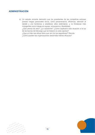 79
ADMINISTRACIÓN
e) Un estudio reciente demostró que los presidentes de las compañías exitosas
poseen rasgos personales duros, como perseverancia, eficiencia, atención al
detalle y una tendencia a establecer altos estándares, y no fortalezas más
indulgentes como trabajo en equipo, entusiasmo y flexibilidad.
¿Qué piensa de esto? ¿Le sorprende? ¿Cómo explicaría esta situación a la luz
de las teorías de liderazgo que se trataron en este capítulo?
¿Que un líder sea eficaz tiene que ver con los seguidores? Discuta.
¿Cómo pueden las organizaciones desarrollar líderes eficaces?
 