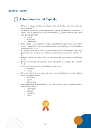 80
ADMINISTRACIÓN
Autoevaluación del Capítulo
1. El líder es aquel individuo que influye sobre los demás y que tiene autoridad
administrativa. V – F
2. El gerente general de una empresa siempre toma las decisiones respecto a la
misma y no da participación a sus subordinados. ¿Qué estilo de liderazgo ejerce
este gerente general?
o Liberal
o Autocrático
o Democrático
3. Lucia trabaja en una importante empresa donde busca oportunidad para realizar
crecer y desarrollar su propio potencial. Lucia busca satisfacer la necesidad de
autorrealización. V – F
4. La motivación se define como el proceso Que inciden en la energía, dirección y
persistencia del esfuerzo que realiza una persona para alcanzar un objetivo. V –
F
5. El estilo de liderazgo democrático se caracteriza por una autoridad centralizada.
V – F
6. El líder carismático es aquel que tiene entusiasmo y es seguro de sí mismo.
V – F
7. A la red de comunicación informal se la conoce como:
o Rumores
o Ruidos
8. Si un gerente tiene a su cargo personas con características X, ¿qué estilo de
liderazgo debería aplicar?
o Autocrático
o Liberal
o Democrático
9. Las necesidades de autorrealización se relacionan con qué necesidad, según la
teoría de Mc Clelland:
o Fisiológicas.
o De logro.
o Higiénicos.
o Social.
 