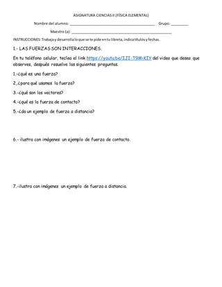 ASIGNATURA CIENCIAS II (FÍSICA ELEMENTAL)
Nombre del alumno: ____________________________________________ Grupo: _________
Maestro (a): ___________________________________________________
INSTRUCCIONES:Trabajay desarrollaloque se te pide entu libreta,indicatítulosyfechas.
1.- LAS FUERZAS SON INTERACCIONES.
En tu teléfono celular, teclea el link https://youtu.be/IJI-T9MiKIY del video que deseo que
observes, después resuelve las siguientes preguntas.
1.-¿qué es una fuerza?
2,.¿para qué usamos la fuerza?
3.-¿qué son los vectores?
4.-¿qué es la fuerza de contacto?
5.-¿da un ejemplo de fuerza a distancia?
6.- ilustra con imágenes un ejemplo de fuerza de contacto.
7.-ilustra con imágenes un ejemplo de fuerza a distancia.
 