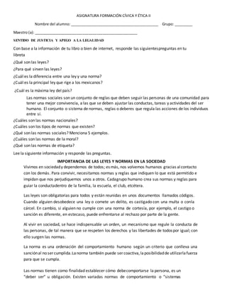 ASIGNATURA FORMACIÓN CÍVICA Y ÉTICA II
Nombre del alumno: ____________________________________________ Grupo: _________
Maestro (a): ___________________________________________________
SENTIDO DE JUSTICIA Y APEGO A LA LEGALIDAD
Con base a la información de tu libro o bien de internet, responde las siguientespreguntas en tu
libreta
¿Qué son las leyes?
¿Para qué sirven las leyes?
¿Cuál es la diferencia entre una ley y una norma?
¿Cuál es la principal ley que rige a los mexicanos?
¿Cuál es la máxima ley del país?
Las normas sociales son un conjunto de reglas que deben seguir las personas de una comunidad para
tener una mejor convivencia, a las que se deben ajustar las conductas, tareas y actividades del ser
humano. El conjunto o sistema de normas, reglas o deberes que regula las acciones de los individuos
entre sí.
¿Cuáles son las normas nacionales?
¿Cuáles son los tipos de normas que existen?
¿Qué son las normas sociales? Menciona 5 ejemplos.
¿Cuáles son las normas de la moral?
¿Qué son las normas de etiqueta?
Lee la siguiente información y responde las preguntas.
IMPORTANCIA DE LAS LEYES Y NORMAS EN LA SOCIEDAD
Vivimos en sociedady dependemos de todos; es más, nos volvemos humanos gracias alcontacto
con los demás. Para convivir, necesitamos normas y reglas que indiquen lo que está permitido e
impidan que nos perjudiquemos unos a otros. Cadagrupo humano crea sus normas y reglas para
guiar la conductadentro de la familia, la escuela, el club, etcétera.
Las leyes son obligatorias para todos y están reunidas en unos documentos llamados códigos.
Cuando alguien desobedece una ley o comete un delito, es castigado con una multa o conla
cárcel. En cambio, si alguien no cumple con una norma de cortesía, por ejemplo, el castigo o
sanción es diferente, en estecaso, puede enfrentarse al rechazo por parte de la gente.
Al vivir en sociedad, se hace indispensable un orden, un mecanismo que regule la conducta de
las personas, de tal manera que se respeten los derechos y las libertades de todospor igual; con
ello surgen las normas.
La norma es una ordenación del comportamiento humano según un criterio que conlleva una
sanciónal no ser cumplida.Lanorma también puede ser coactiva,laposibilidadde utilizarlafuerza
para que se cumpla.
Las normas tienen como finalidad establecer cómo debecomportarse la persona, es un
“deber ser” u obligación. Existen variadas normas de comportamiento o “sistemas
 