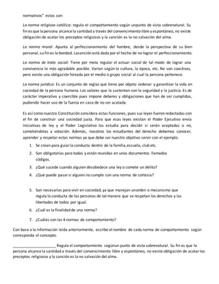 normativos” estos son:
La norma religiosa católica: regula el comportamiento según unpunto de vista sobrenatural. Su
fin es que lapersona alcancela santidad a través del convencimiento libre y espontáneo, no existe
obligación de acatar los preceptos religiosos y la sanción es la no salvación del alma.
La norma moral: Apunta al perfeccionamiento del hombre, desde la perspectiva de su bien
personal, su fin es la bondad. Lasanción está dada por el hecho de no lograr el perfeccionamiento.
La norma de trato social: Tiene por meta regular el actuar social de tal modo de lograr una
convivencia lo más agradable posible. Varían según la cultura, la época, etc. No son coactivas,
pero existe una obligación forzada por el medio o grupo social al cual la persona pertenece.
La norma jurídica: Es un conjunto de reglas que tiene por objeto ordenar y garantizar la vida en
sociedad de la persona humana. Los valores que la sustentan son la seguridad y la justicia. Es de
carácter imperativo y coercible pues impone deberes y obligaciones que han de ser cumplidos,
pudiendo hacer uso de la fuerza en caso de no ser acatada.
Es así como nuestra Constitución considera estas funciones, pues sus leyes fueron redactadas con
el fin de construir una sociedad justa. Para que esas leyes existan el Poder Ejecutivo envía
iniciativas de ley y el Poder Legislativo las estudia para decidir si serán aceptadas o no,
sometiéndolas a votación. Además, nosotros los estudiantes del derecho debemos conocer,
aprender y respetar estas normas ya que debe ser nuestro objetivo servir con el ejemplo.
1. Se crean para guiar la conducta dentro de la familia,escuela, club etc.
2. Son obligatorias para todos y están reunidas en unos documentos llamados
códigos.
3. ¿Qué sucede cuando alguien desobedece una ley o comete un delito?
4. ¿Qué puede pasar si alguien no cumple con una norma de cortesía?
5. Son necesarias para vivir en sociedad, ya que manejan unorden o mecanismo que
regula la conducta de las personas de tal manera que se respetan los derechos y las
libertades de todos por igual.
6. ¿Cuál es la finalidad de una norma?
7. ¿Cuáles son las 4 normas de comportamiento?
Con base a la información leída anteriormente, escribe el nombre de cada norma de comportamiento según
corresponda el concepto.
____________________ Regula el comportamiento segúnun punto de vista sobrenatural. Su fin es que la
persona alcance la santidad a través del convencimiento libre y espontáneo, no existe obligación de acatar los
preceptos religiosos y la sanción es la no salvación del alma.
 