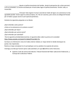 ____________________Apunta al perfeccionamiento del hombre, desde la perspectiva de su bien personal,
su fin es la bondad. La sanción está dada por el hecho d
eno lograr el perfeccionamiento. Porotro lado, es
incoercible.
____________________Tiene por meta regular el actuar social de tal modo de lograr una convivencia lo más
agradable posible. Varían según la cultura,la época, etc. No son coactivas, pero existe una obligación forzada
por el medio o grupo social al cual la persona pertenece.
Contesta las siguientes preguntas en tu libreta:
¿Qué entiendes como justicia?
¿Cómo es la convivencia en tu entorno escolar?
¿Qué entiendes por leyes?
¿Qué entiendes por justicia social?
¿Qué entiendes por autoridad?
Para la siguiente actividad observaremos el siguiente vídeo sobre la justicia en la sociedad:
https://www.youtube.com/watch?v=8wkaOYVuz2o&t=71s
Con base a la información vista en el video anterior elabora un mapa mental en donde destaques los
puntos más importantes.
Realiza un mapa conceptual en el cual expliques con tus palabras los aspectos de Justicia.
Investiga y escribe que función ejerce cada autoridad y en que n
o
sbeneficia como mexicanos.
 Suprema Corte de Justicia de la Nación, Tribunal Electoral del Poder Judicial de la Federación, y
Consejo de la Judicatura Federal.
 