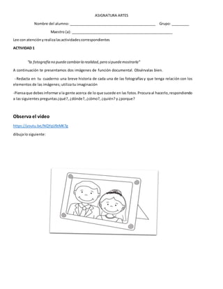 ASIGNATURA ARTES
Nombre del alumno: ____________________________________________ Grupo: _________
Maestro (a): ___________________________________________________
Lee con atenciónyrealizalasactividadescorrespondientes
ACTIVIDAD 1
“la fotografía no puedecambiarla realidad,pero sipuedemostrarla”
A continuación te presentamos dos imágenes de función documental. Obsérvalas bien.
- Redacta en tu cuaderno una breve historia de cada una de las fotografíasy que tenga relación con los
elementos de las imágenes; utiliza tu imaginación
-Piensaque debesinformara la gente acerca de lo que sucede en las fotos.Procura al hacerlo, respondiendo
a las siguientes preguntas¿qué?, ¿dónde?, ¿cómo?, ¿quién? y ¿porque?
Observa el video
https://youtu.be/NQYqU9zMK7g
dibuja lo siguiente:
 