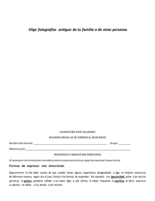 -Elige fotografías antigua de tu familia o de otras personas
ASIGNATURA VIDA SALUDABLE
SEGUNDO GRADO 14 DE FEBRERO AL 28 DE MAYO
Nombre del alumno:______________________________________________________ Grupo: _________
Maestros(as):____________________________________________________________________________
RECONOZCO Y MANEJO MIS EMOCIONES
Al reconocermisemocionesme valorocomounapersonaúnicay capaz de expresarloque siento.
Formas de expresar mis emociones
Seguramente te has dado cuenta de que cuando tienes alguna experiencia desagradable o algo te molesta reaccionas
de diferente manera, según sea el caso. Existen tres formas de responder. Por ejemplo: con agresividad, gritar a las demás
personas; la pasiva, quedarse callado o no hacer algo; y, por último, la mejor respuesta, la asertiva, es decir, expresar
tu opinión sin dañar a los demás o ati mismo.
 