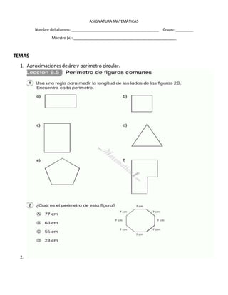 ASIGNATURA MATEMÁTICAS
Nombre del alumno: ____________________________________________ Grupo: _________
Maestro (a): ___________________________________________________
TEMAS
1. Aproximaciones de áre y perímetro circular.
2.
 
