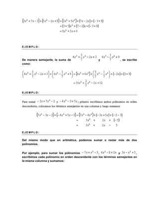 E J EM P L O : 
De manera semejante, la suma de y , se escribe 
como: 
E J EM P L O : 
Para sumar y ; primero escribimos ambos polinomios en orden 
descendente, colocamos los términos semejantes en una columna y luego sumamos 
E J EM P L O : 
Del mismo modo que en aritmética, podemos sumar o restar más de dos 
polinomios. 
Por ejemplo, para sumar los polinomios , y , 
escribimos cada polinomio en orden descendente con los términos semejantes en 
la misma columna y sumamos: 
 